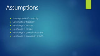 Assumptions
 Homogeneous Commodity
 Same taste or feasibility
 No change in income
 No change in climate
 No change in price of substitutes
 No change in population growth
 