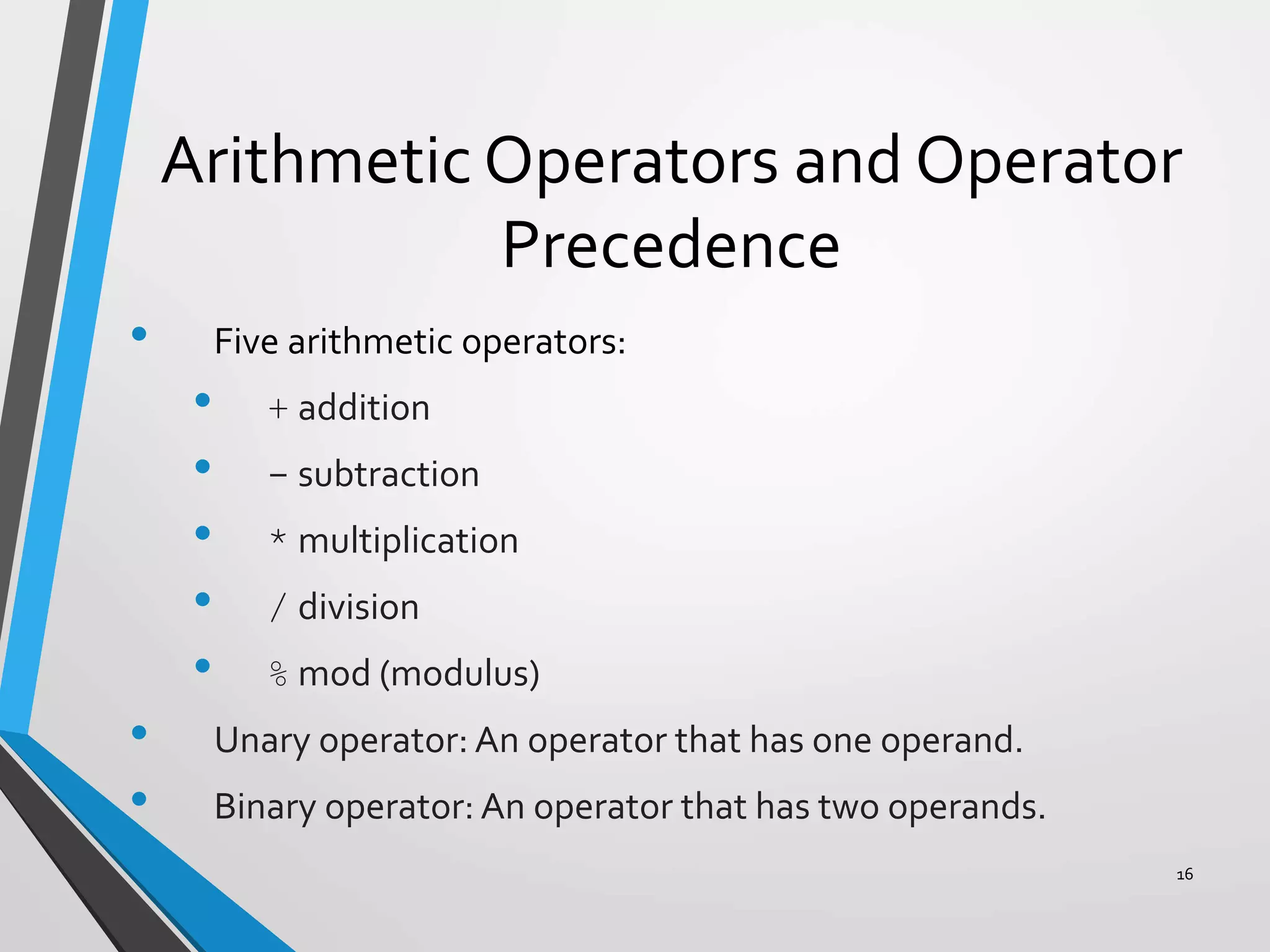 Arithmetic Operators and Operator
Precedence
• Five arithmetic operators:
• + addition
• - subtraction
• * multiplication
• / division
• % mod (modulus)
• Unary operator: An operator that has one operand.
• Binary operator: An operator that has two operands.
16
 
