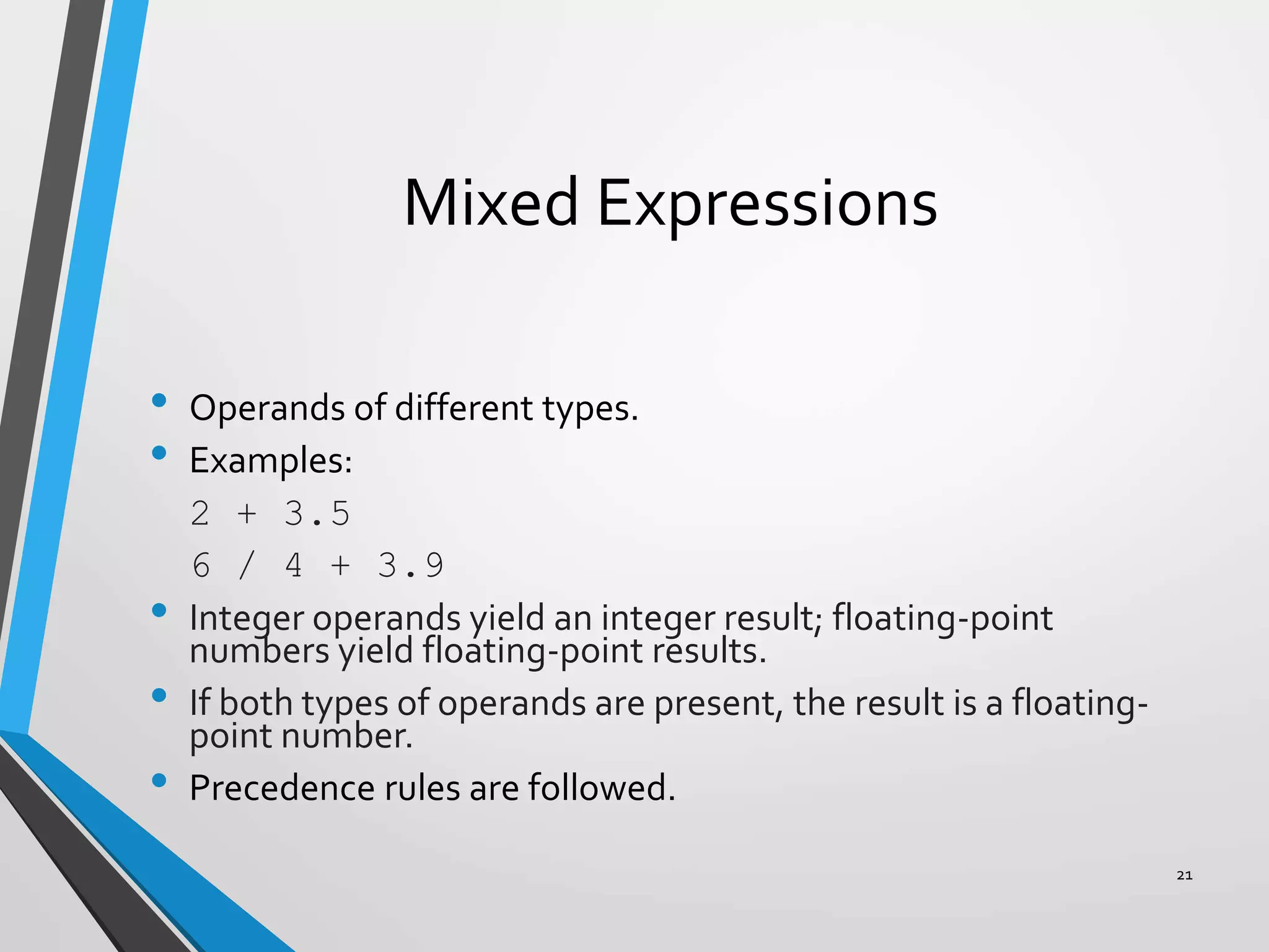 Mixed Expressions
• Operands of different types.
• Examples:
2 + 3.5
6 / 4 + 3.9
• Integer operands yield an integer result; floating-point
numbers yield floating-point results.
• If both types of operands are present, the result is a floating-
point number.
• Precedence rules are followed.
21
 