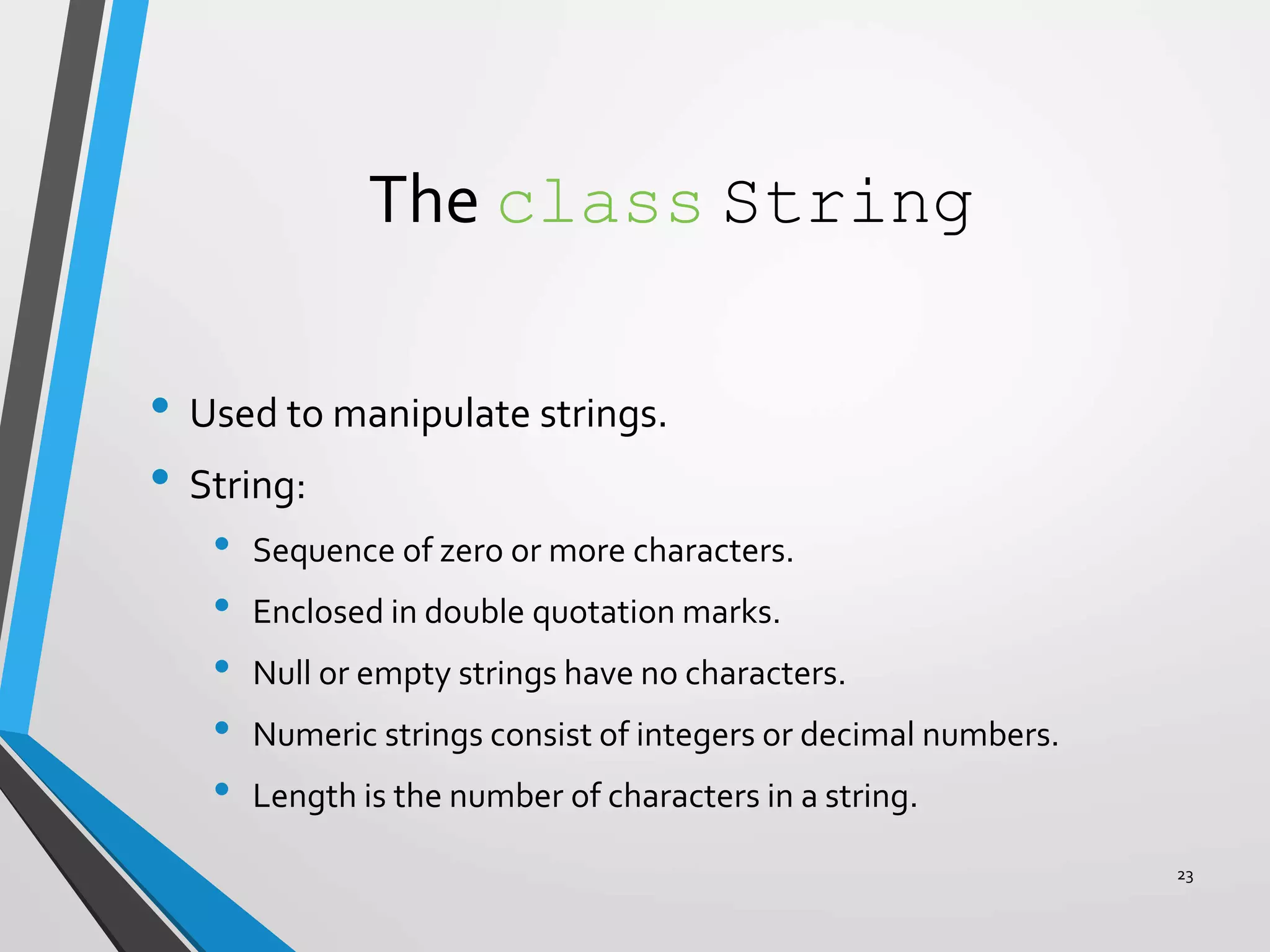 The class String
• Used to manipulate strings.
• String:
• Sequence of zero or more characters.
• Enclosed in double quotation marks.
• Null or empty strings have no characters.
• Numeric strings consist of integers or decimal numbers.
• Length is the number of characters in a string.
23
 