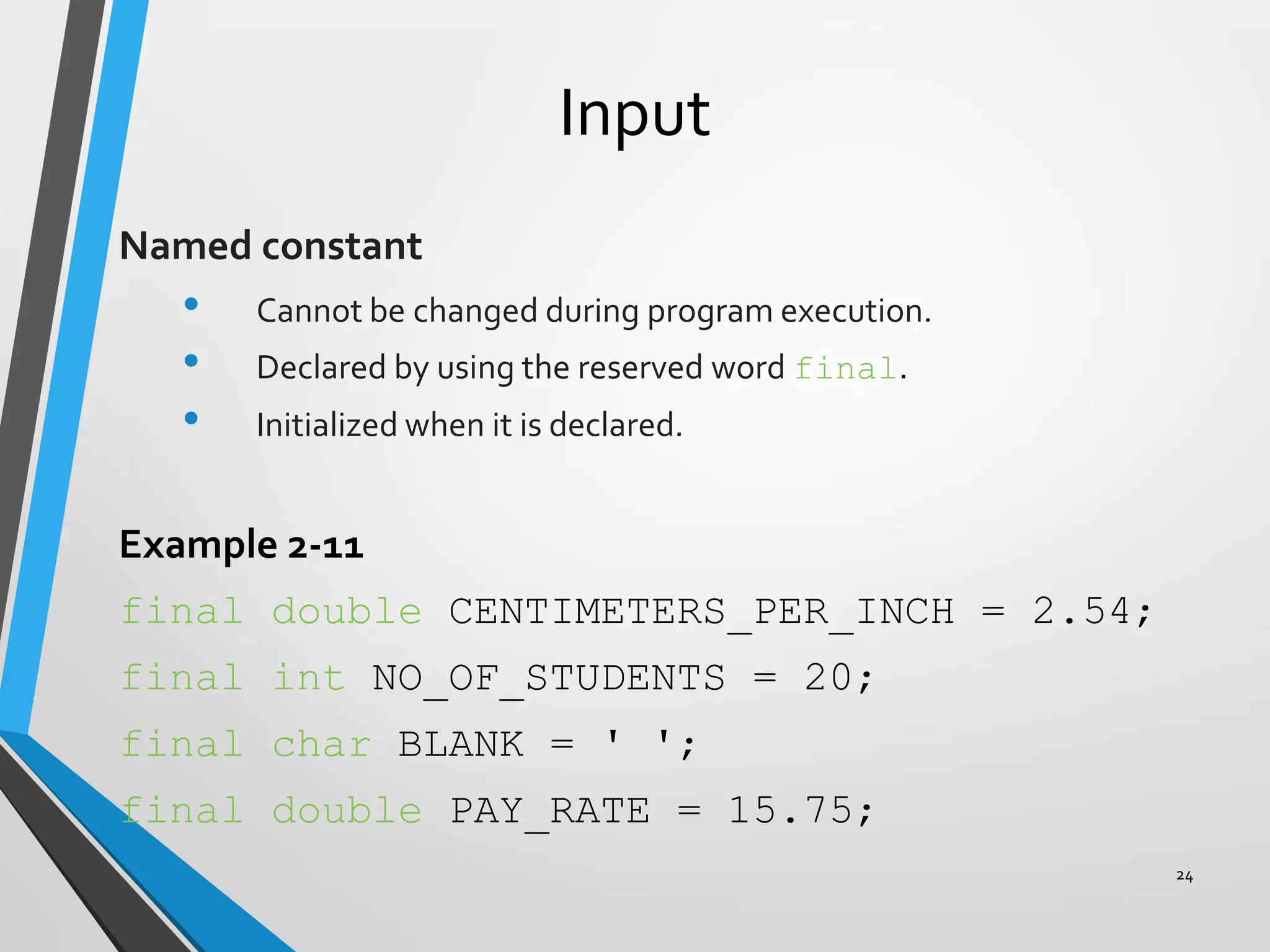 Input
Named constant
• Cannot be changed during program execution.
• Declared by using the reserved word final.
• Initialized when it is declared.
Example 2-11
final double CENTIMETERS_PER_INCH = 2.54;
final int NO_OF_STUDENTS = 20;
final char BLANK = ' ';
final double PAY_RATE = 15.75;
24
 