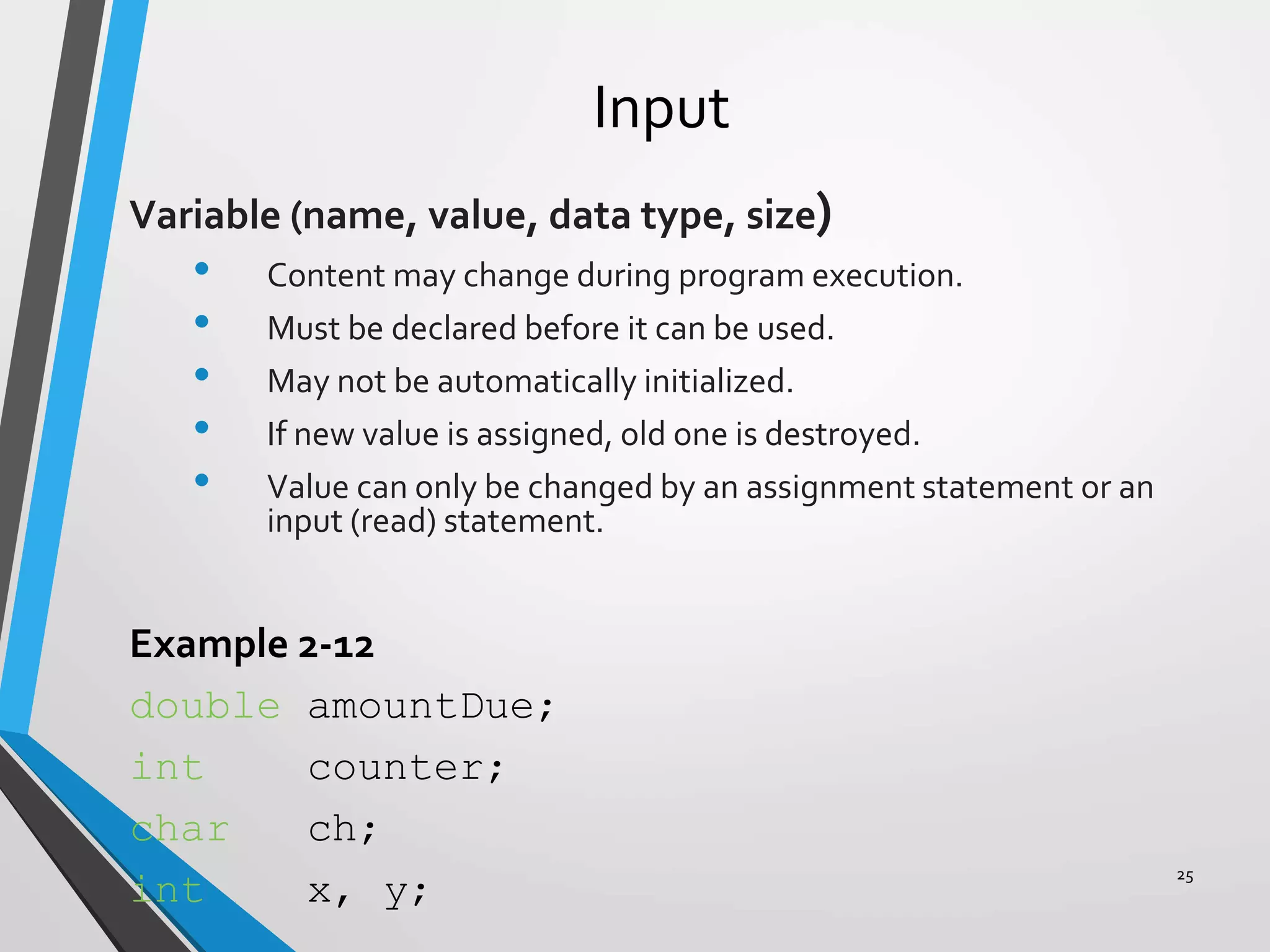 Input
Variable (name, value, data type, size)
• Content may change during program execution.
• Must be declared before it can be used.
• May not be automatically initialized.
• If new value is assigned, old one is destroyed.
• Value can only be changed by an assignment statement or an
input (read) statement.
Example 2-12
double amountDue;
int counter;
char ch;
int x, y;
25
 