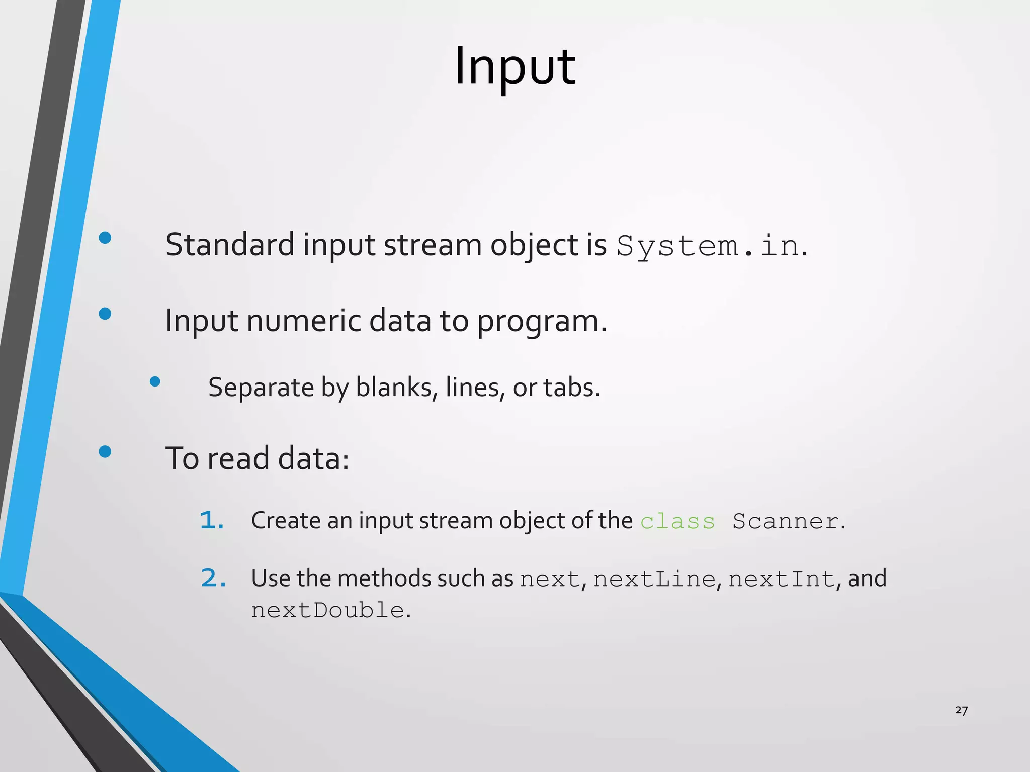 Input
• Standard input stream object is System.in.
• Input numeric data to program.
• Separate by blanks, lines, or tabs.
• To read data:
1. Create an input stream object of the class Scanner.
2. Use the methods such as next, nextLine, nextInt, and
nextDouble.
27
 