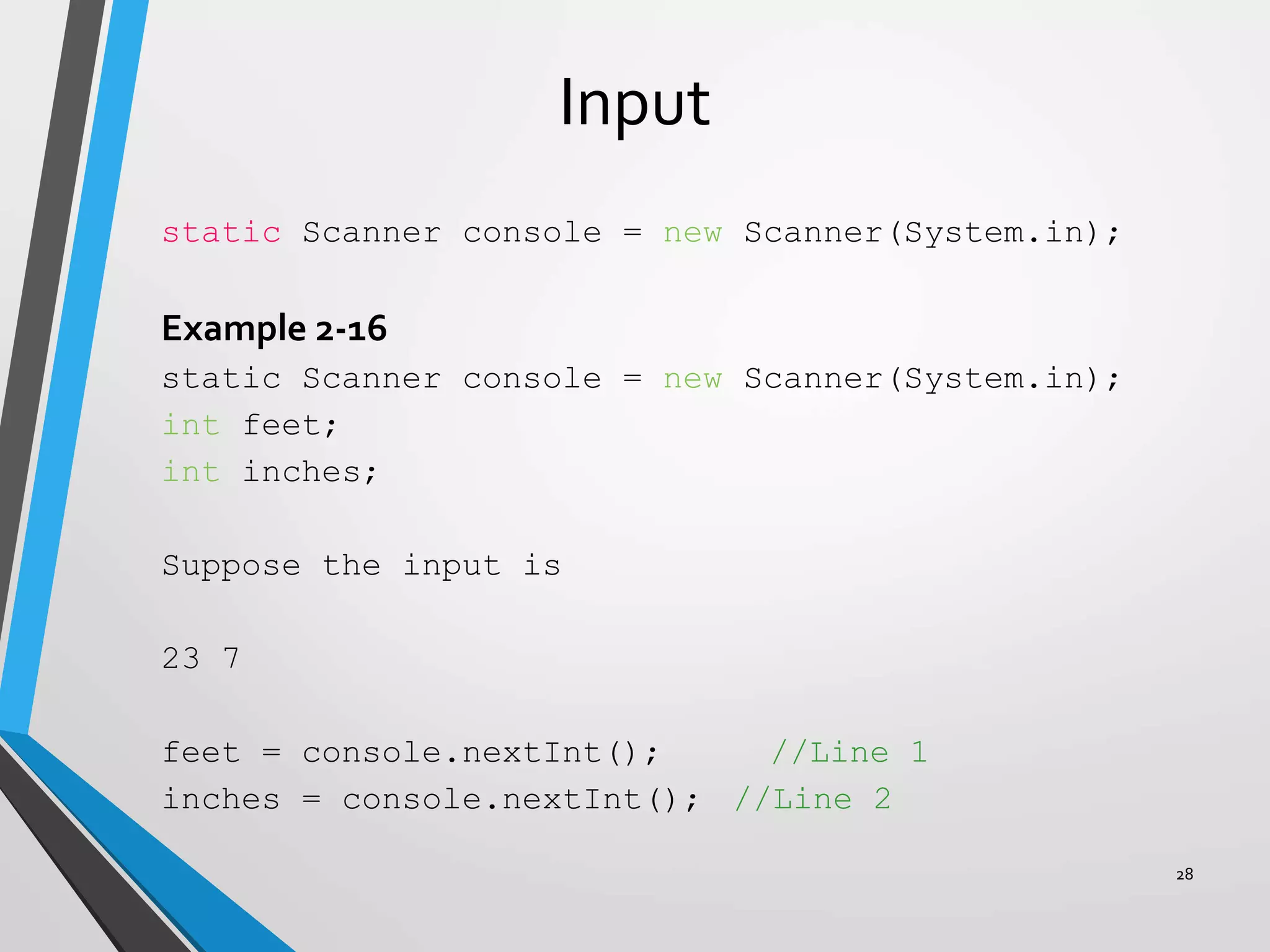 Input
static Scanner console = new Scanner(System.in);
Example 2-16
static Scanner console = new Scanner(System.in);
int feet;
int inches;
Suppose the input is
23 7
feet = console.nextInt(); //Line 1
inches = console.nextInt(); //Line 2
28
 