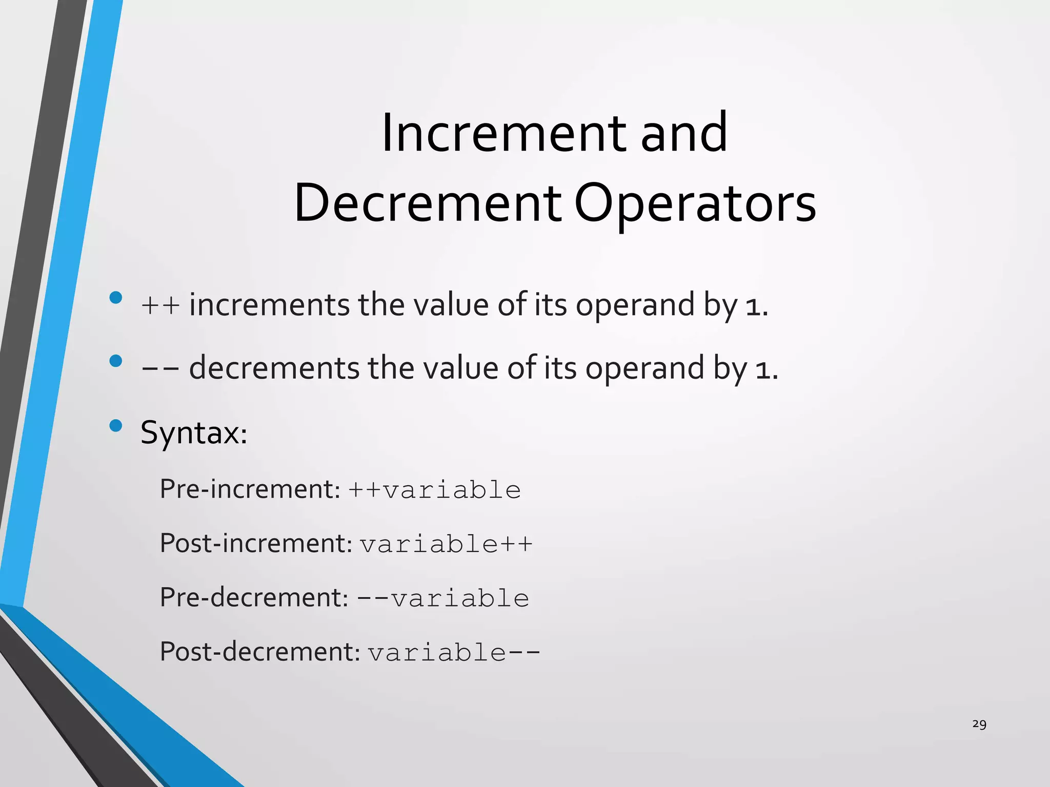 Increment and
Decrement Operators
• ++ increments the value of its operand by 1.
• -- decrements the value of its operand by 1.
• Syntax:
Pre-increment: ++variable
Post-increment: variable++
Pre-decrement: --variable
Post-decrement: variable--
29
 