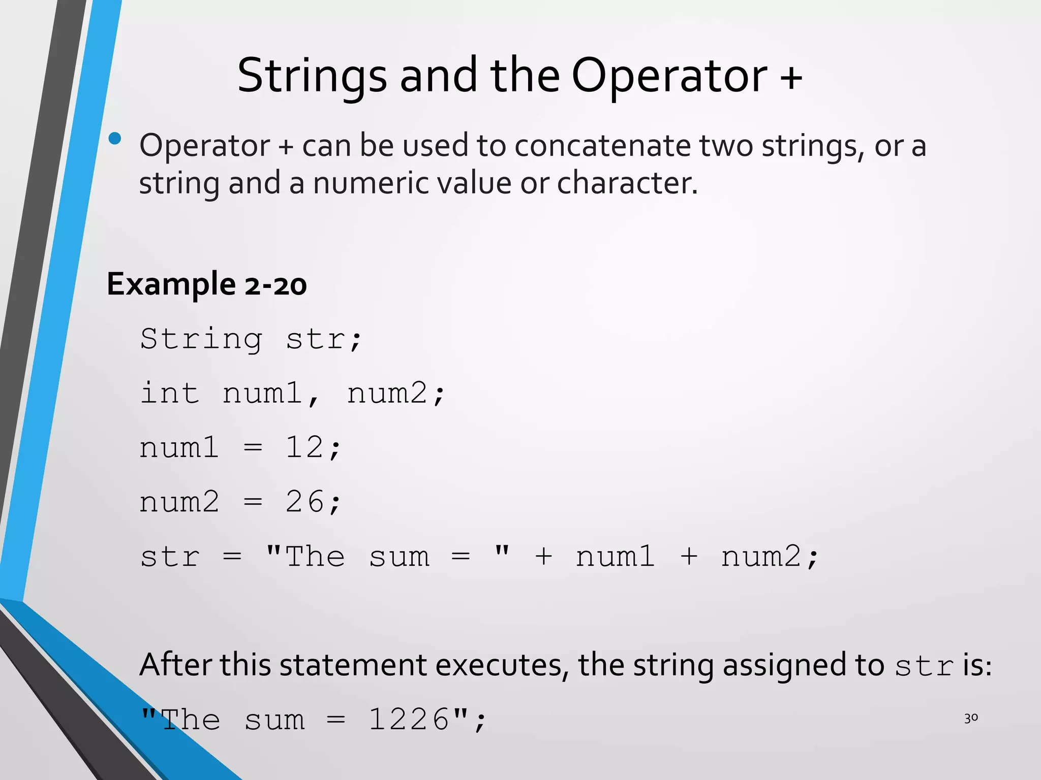 Strings and the Operator +
• Operator + can be used to concatenate two strings, or a
string and a numeric value or character.
Example 2-20
String str;
int num1, num2;
num1 = 12;
num2 = 26;
str = "The sum = " + num1 + num2;
After this statement executes, the string assigned to str is:
"The sum = 1226"; 30
 