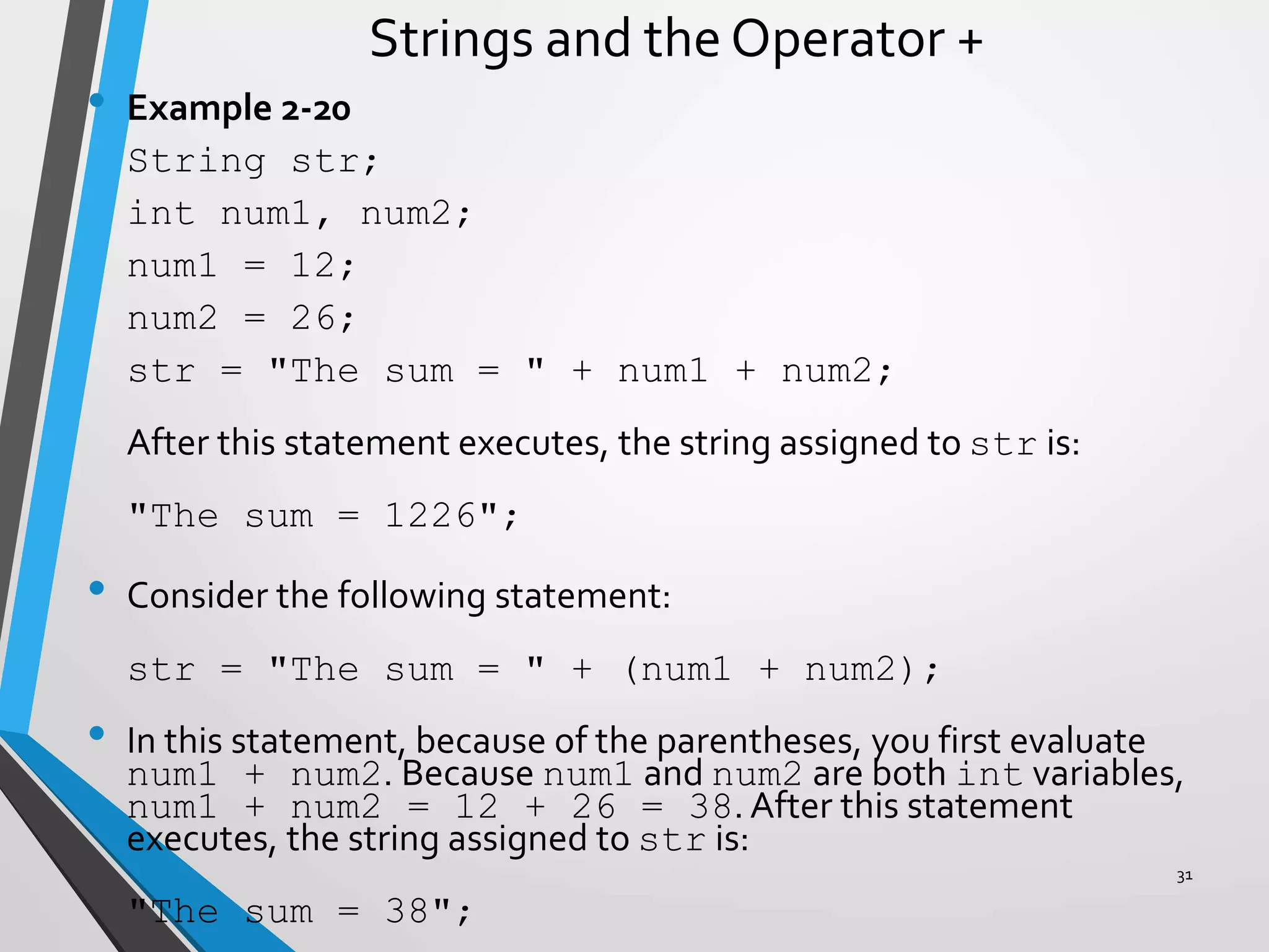Strings and the Operator +
• Example 2-20
String str;
int num1, num2;
num1 = 12;
num2 = 26;
str = "The sum = " + num1 + num2;
After this statement executes, the string assigned to str is:
"The sum = 1226";
• Consider the following statement:
str = "The sum = " + (num1 + num2);
• In this statement, because of the parentheses, you first evaluate
num1 + num2. Because num1 and num2 are both int variables,
num1 + num2 = 12 + 26 = 38. After this statement
executes, the string assigned to str is:
"The sum = 38";
31
 
