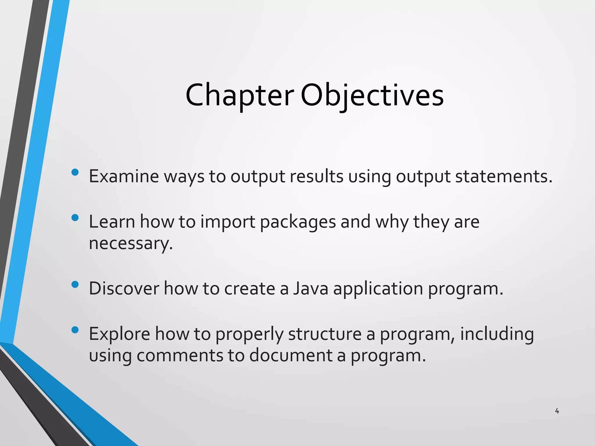 Chapter Objectives
• Examine ways to output results using output statements.
• Learn how to import packages and why they are
necessary.
• Discover how to create a Java application program.
• Explore how to properly structure a program, including
using comments to document a program.
4
 