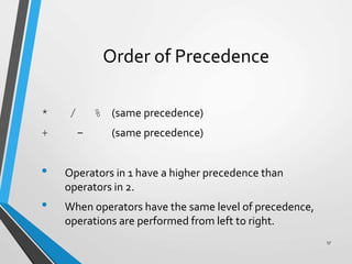 Order of Precedence
* / % (same precedence)
+ - (same precedence)
• Operators in 1 have a higher precedence than
operators in 2.
• When operators have the same level of precedence,
operations are performed from left to right.
17
 