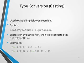 Type Conversion (Casting)
• Used to avoid implicit type coercion.
• Syntax:
(dataTypeName) expression
• Expression evaluated first, then type converted to:
dataTypeName
• Examples:
(int)(7.9 + 6.7) = 14
(int)(7.9) + (int)(6.7) = 13
22
 
