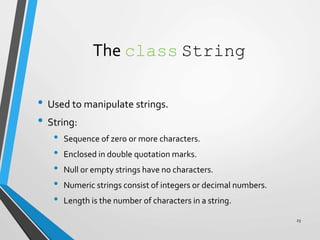 The class String
• Used to manipulate strings.
• String:
• Sequence of zero or more characters.
• Enclosed in double quotation marks.
• Null or empty strings have no characters.
• Numeric strings consist of integers or decimal numbers.
• Length is the number of characters in a string.
23
 
