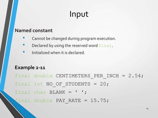 Input
Named constant
• Cannot be changed during program execution.
• Declared by using the reserved word final.
• Initialized when it is declared.
Example 2-11
final double CENTIMETERS_PER_INCH = 2.54;
final int NO_OF_STUDENTS = 20;
final char BLANK = ' ';
final double PAY_RATE = 15.75;
24
 