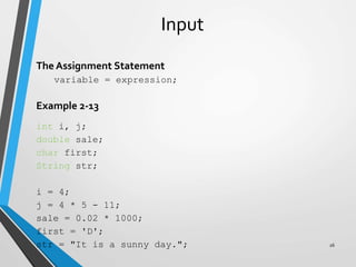 Input
The Assignment Statement
variable = expression;
Example 2-13
int i, j;
double sale;
char first;
String str;
i = 4;
j = 4 * 5 - 11;
sale = 0.02 * 1000;
first = 'D';
str = "It is a sunny day."; 26
 