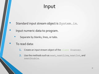 Input
• Standard input stream object is System.in.
• Input numeric data to program.
• Separate by blanks, lines, or tabs.
• To read data:
1. Create an input stream object of the class Scanner.
2. Use the methods such as next, nextLine, nextInt, and
nextDouble.
27
 