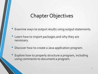 Chapter Objectives
• Examine ways to output results using output statements.
• Learn how to import packages and why they are
necessary.
• Discover how to create a Java application program.
• Explore how to properly structure a program, including
using comments to document a program.
4
 