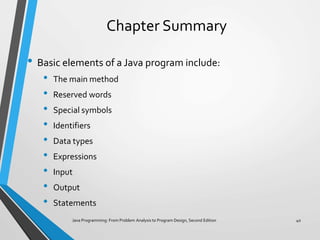 Chapter Summary
• Basic elements of a Java program include:
• The main method
• Reserved words
• Special symbols
• Identifiers
• Data types
• Expressions
• Input
• Output
• Statements
Java Programming: From Problem Analysis to Program Design, Second Edition 40
 