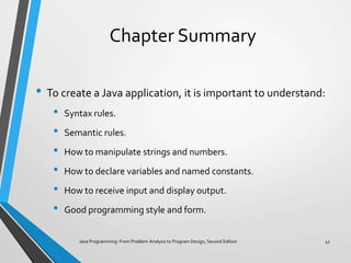Chapter Summary
• To create a Java application, it is important to understand:
• Syntax rules.
• Semantic rules.
• How to manipulate strings and numbers.
• How to declare variables and named constants.
• How to receive input and display output.
• Good programming style and form.
Java Programming: From Problem Analysis to Program Design, Second Edition 41
 