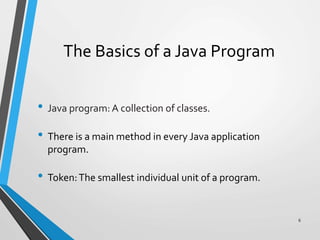 The Basics of a Java Program
• Java program: A collection of classes.
• There is a main method in every Java application
program.
• Token:The smallest individual unit of a program.
6
 