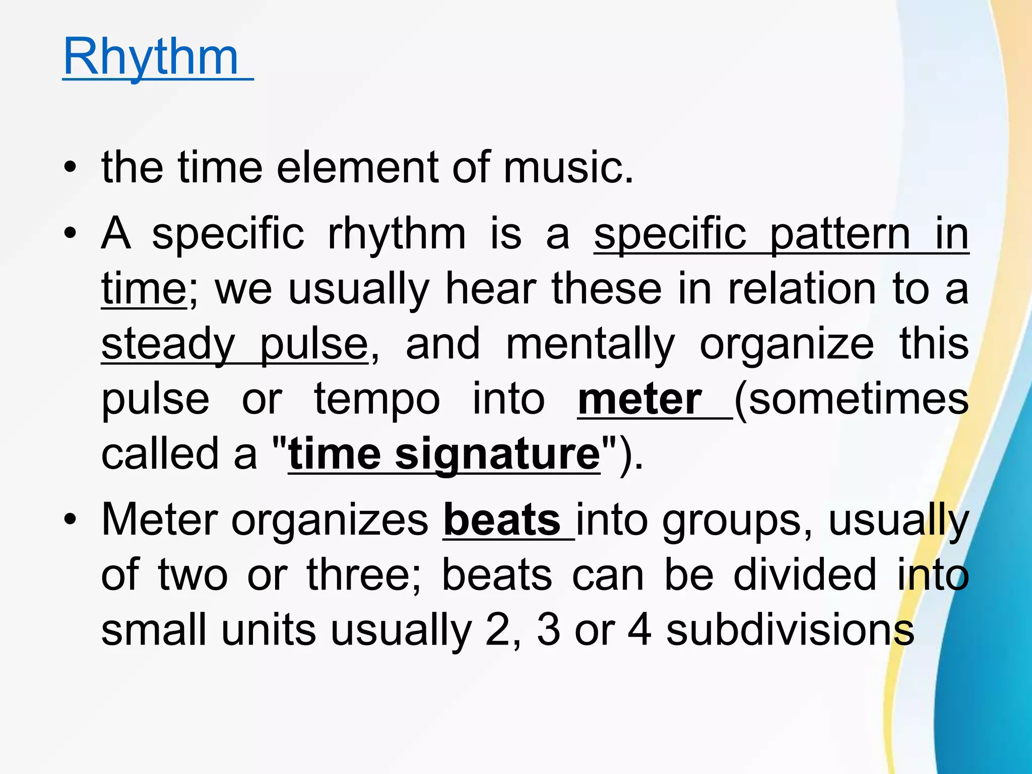 Rhythm
• the time element of music.
• A specific rhythm is a specific pattern in
time; we usually hear these in relation to a
steady pulse, and mentally organize this
pulse or tempo into meter (sometimes
called a "time signature").
• Meter organizes beats into groups, usually
of two or three; beats can be divided into
small units usually 2, 3 or 4 subdivisions
 