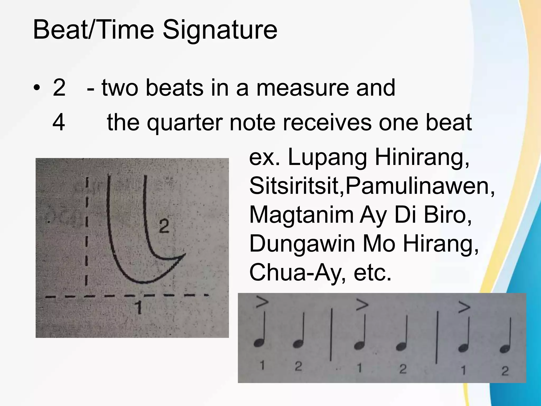 Beat/Time Signature
• 2 - two beats in a measure and
4 the quarter note receives one beat
ex. Lupang Hinirang,
Sitsiritsit,Pamulinawen,
Magtanim Ay Di Biro,
Dungawin Mo Hirang,
Chua-Ay, etc.
 