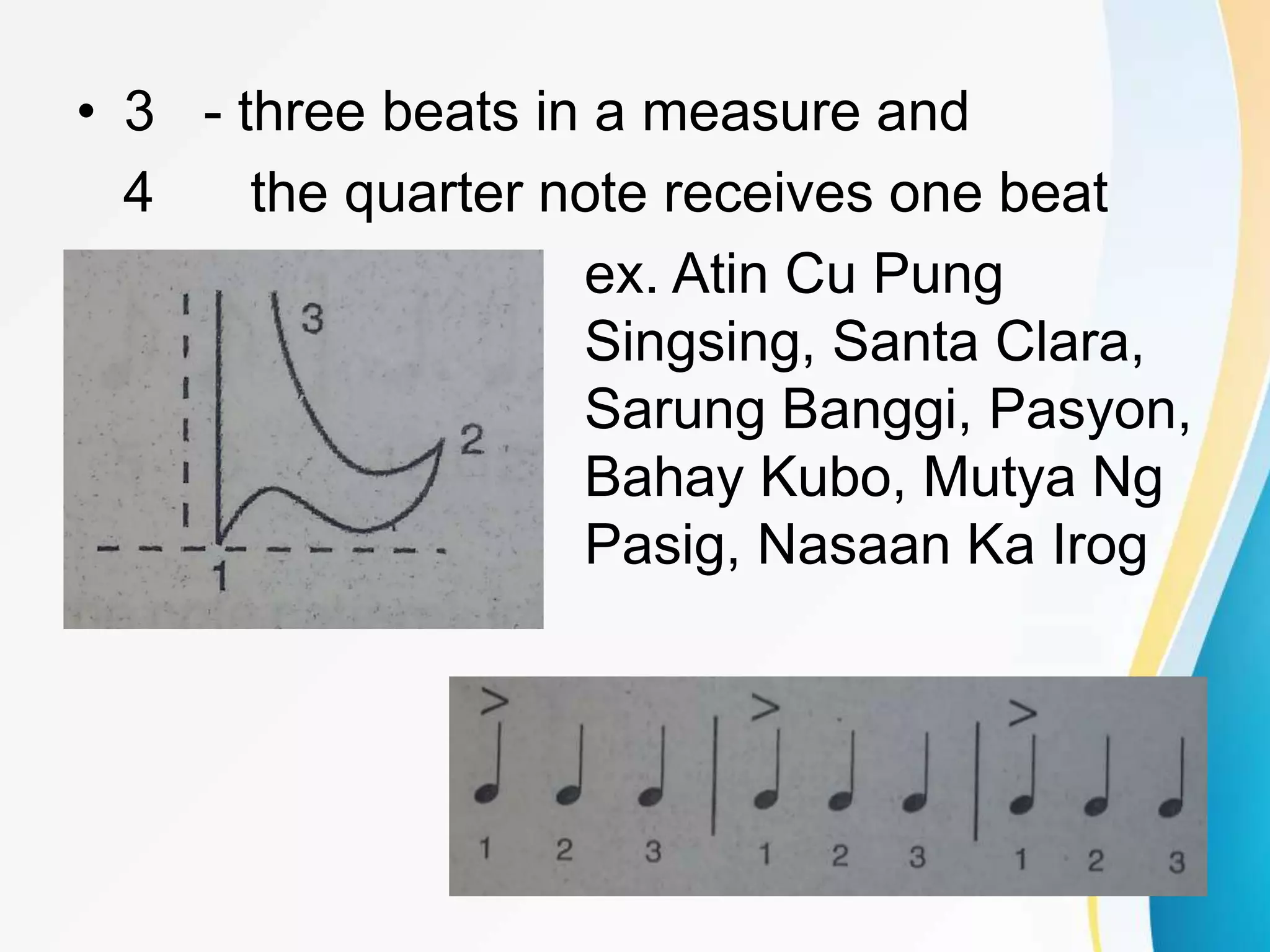 • 3 - three beats in a measure and
4 the quarter note receives one beat
ex. Atin Cu Pung
Singsing, Santa Clara,
Sarung Banggi, Pasyon,
Bahay Kubo, Mutya Ng
Pasig, Nasaan Ka Irog
 