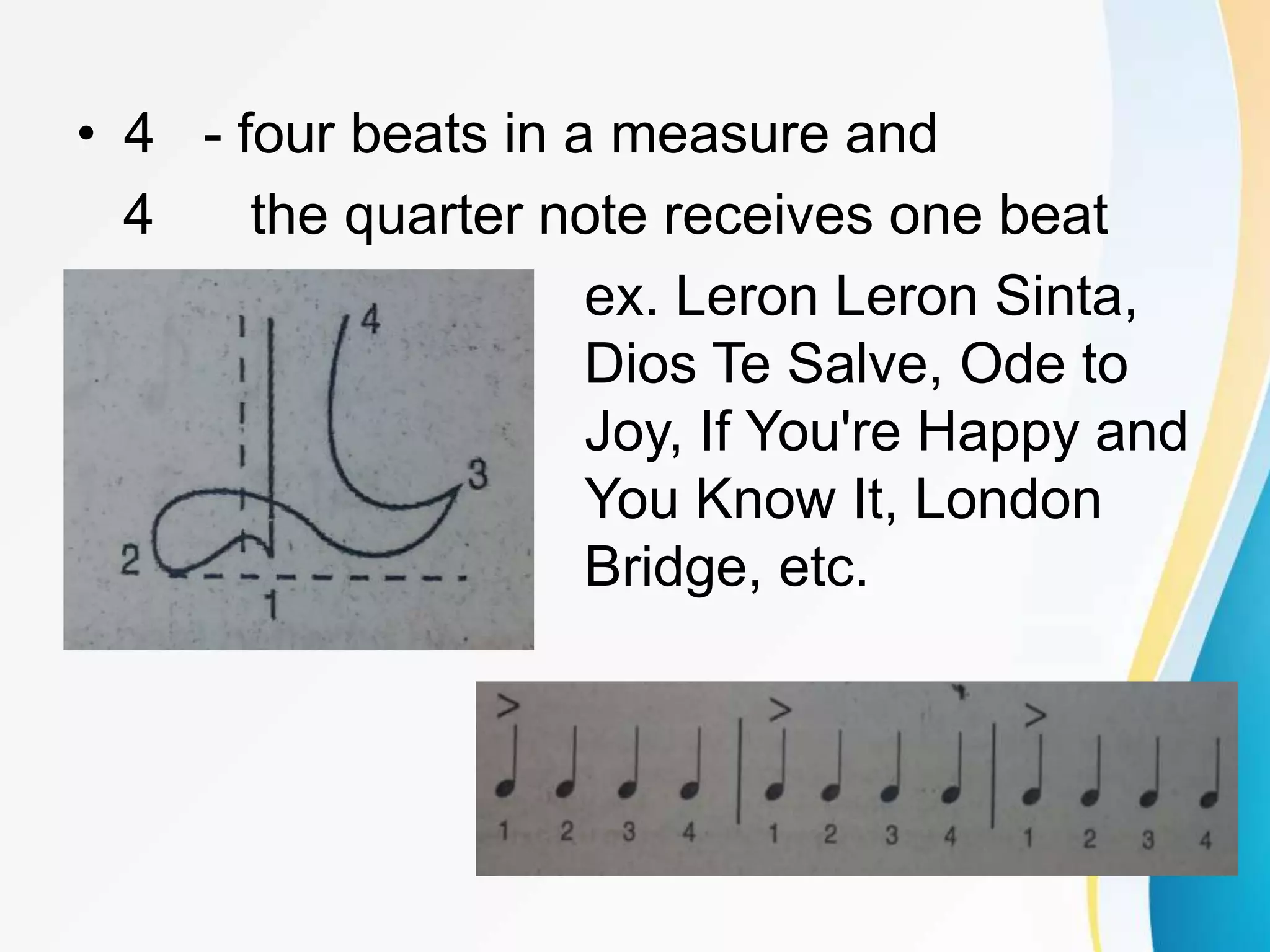 • 4 - four beats in a measure and
4 the quarter note receives one beat
ex. Leron Leron Sinta,
Dios Te Salve, Ode to
Joy, If You're Happy and
You Know It, London
Bridge, etc.
 