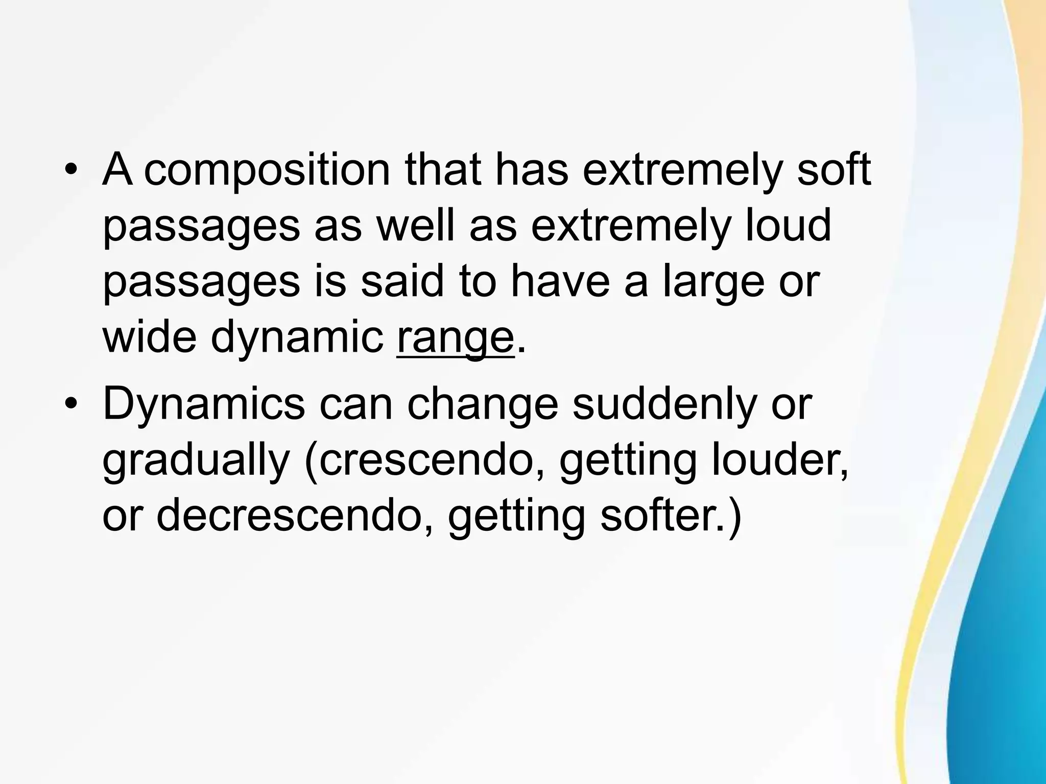 • A composition that has extremely soft
passages as well as extremely loud
passages is said to have a large or
wide dynamic range.
• Dynamics can change suddenly or
gradually (crescendo, getting louder,
or decrescendo, getting softer.)
 