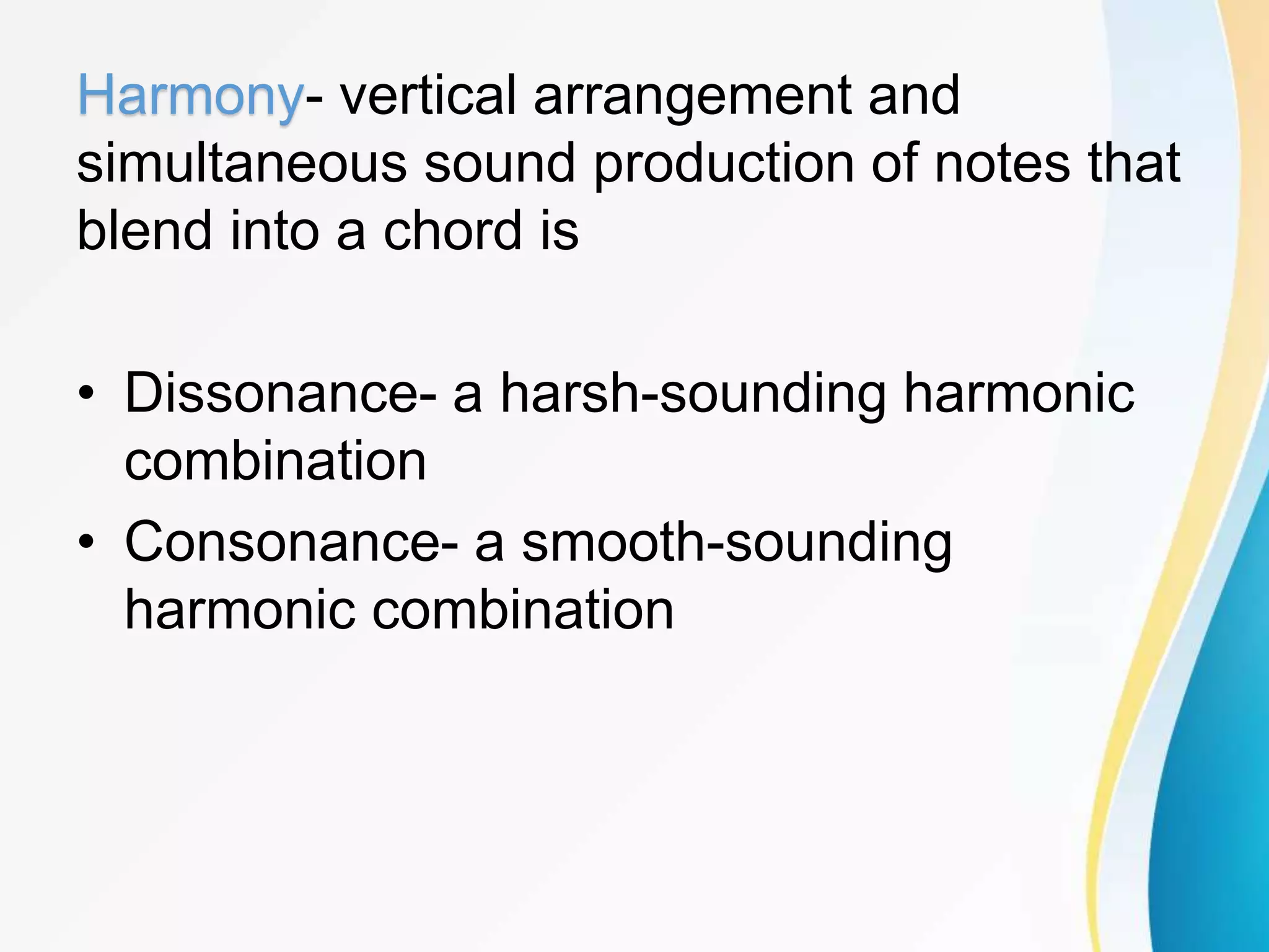 Harmony- vertical arrangement and
simultaneous sound production of notes that
blend into a chord is
• Dissonance- a harsh-sounding harmonic
combination
• Consonance- a smooth-sounding
harmonic combination
 