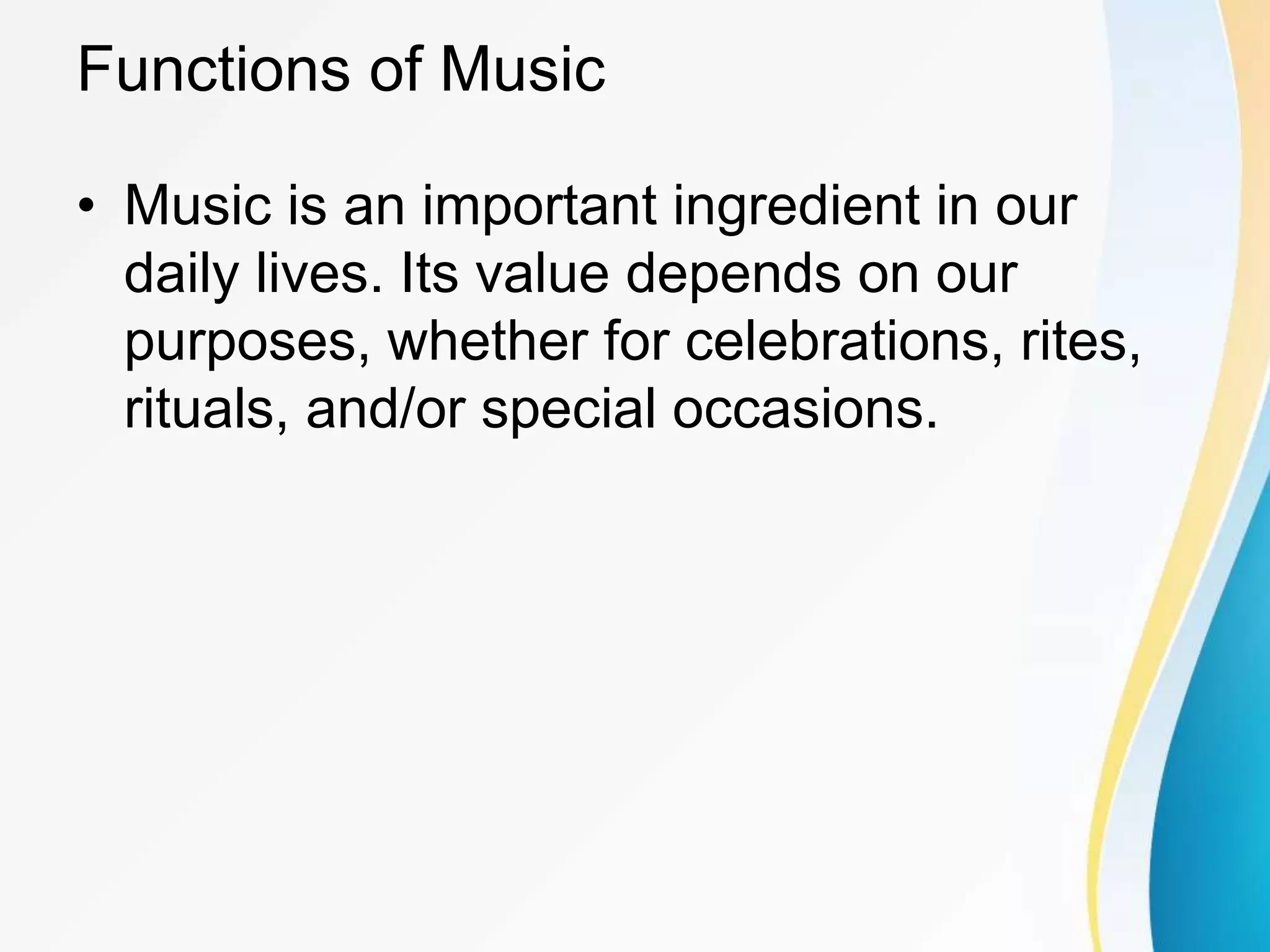 Functions of Music
• Music is an important ingredient in our
daily lives. Its value depends on our
purposes, whether for celebrations, rites,
rituals, and/or special occasions.
 