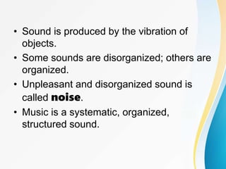 • Sound is produced by the vibration of
objects.
• Some sounds are disorganized; others are
organized.
• Unpleasant and disorganized sound is
called noise.
• Music is a systematic, organized,
structured sound.
 