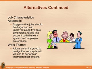 Copyright © Houghton Mifflin Company. All rights reserved. 11 - 11
Alternatives Continued
Job Characteristics
Approach:
– Suggests that jobs should
be diagnosed and
improved along five core
dimensions, taking into
account both the work
system and employee
preferences.
Work Teams:
– Allows an entire group to
design the work system it
will use to perform an
interrelated set of tasks.
 