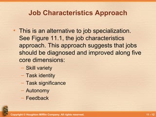 Copyright © Houghton Mifflin Company. All rights reserved. 11 - 12
Job Characteristics Approach
• This is an alternative to job specialization.
See Figure 11.1, the job characteristics
approach. This approach suggests that jobs
should be diagnosed and improved along five
core dimensions:
– Skill variety
– Task identity
– Task significance
– Autonomy
– Feedback
 