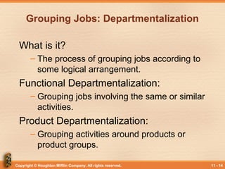 Copyright © Houghton Mifflin Company. All rights reserved. 11 - 14
Grouping Jobs: Departmentalization
What is it?
– The process of grouping jobs according to
some logical arrangement.
Functional Departmentalization:
– Grouping jobs involving the same or similar
activities.
Product Departmentalization:
– Grouping activities around products or
product groups.
 