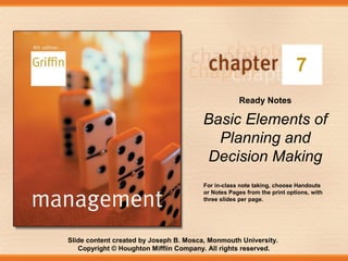 Slide content created by Joseph B. Mosca, Monmouth University.
Copyright © Houghton Mifflin Company. All rights reserved.
7
Ready Notes
Basic Elements of
Planning and
Decision Making
For in-class note taking, choose Handouts
or Notes Pages from the print options, with
three slides per page.
 