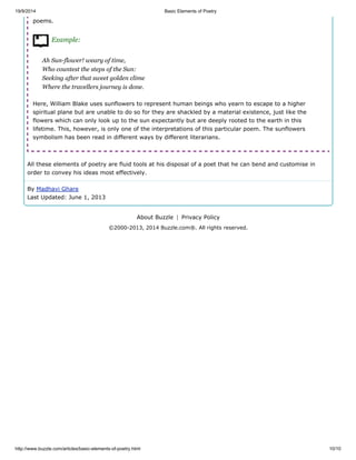 19/9/2014 Basic Elements of Poetry
http://www.buzzle.com/articles/basic-elements-of-poetry.html 10/10
poems.
Example:
Ah Sun-flower! weary of time,
Who countest the steps of the Sun:
Seeking after that sweet golden clime
Where the travellers journey is done.
Here, William Blake uses sunflowers to represent human beings who yearn to escape to a higher
spiritual plane but are unable to do so for they are shackled by a material existence, just like the
flowers which can only look up to the sun expectantly but are deeply rooted to the earth in this
lifetime. This, however, is only one of the interpretations of this particular poem. The sunflowers
symbolism has been read in different ways by different literarians.
All these elements of poetry are fluid tools at his disposal of a poet that he can bend and customise in
order to convey his ideas most effectively.
By Madhavi Ghare
Last Updated: June 1, 2013
About Buzzle | Privacy Policy
©2000-2013, 2014 Buzzle.com®. All rights reserved.
 