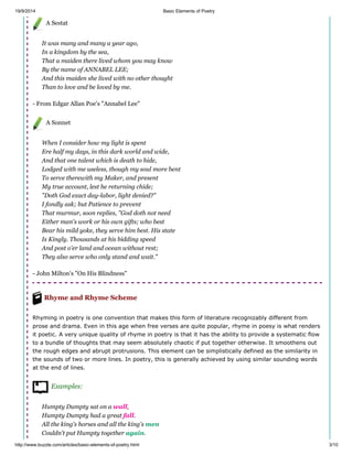 19/9/2014 Basic Elements of Poetry
http://www.buzzle.com/articles/basic-elements-of-poetry.html 3/10
A Sestat
It was many and many a year ago,
In a kingdom by the sea,
That a maiden there lived whom you may know
By the name of ANNABEL LEE;
And this maiden she lived with no other thought
Than to love and be loved by me.
- From Edgar Allan Poe's "Annabel Lee"
A Sonnet
When I consider how my light is spent
Ere half my days, in this dark world and wide,
And that one talent which is death to hide,
Lodged with me useless, though my soul more bent
To serve therewith my Maker, and present
My true account, lest he returning chide;
"Doth God exact day-labor, light denied?"
I fondly ask; but Patience to prevent
That murmur, soon replies, "God doth not need
Either man's work or his own gifts; who best
Bear his mild yoke, they serve him best. His state
Is Kingly. Thousands at his bidding speed
And post o'er land and ocean without rest;
They also serve who only stand and wait."
- John Milton's "On His Blindness"
Rhyme and Rhyme Scheme
Rhyming in poetry is one convention that makes this form of literature recognizably different from
prose and drama. Even in this age when free verses are quite popular, rhyme in poesy is what renders
it poetic. A very unique quality of rhyme in poetry is that it has the ability to provide a systematic flow
to a bundle of thoughts that may seem absolutely chaotic if put together otherwise. It smoothens out
the rough edges and abrupt protrusions. This element can be simplistically defined as the similarity in
the sounds of two or more lines. In poetry, this is generally achieved by using similar sounding words
at the end of lines.
Examples:
Humpty Dumpty sat on a wall,
Humpty Dumpty had a great fall.
All the king's horses and all the king's men
Couldn't put Humpty together again.
 