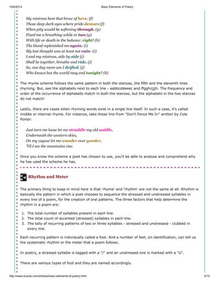 19/9/2014 Basic Elements of Poetry
http://www.buzzle.com/articles/basic-elements-of-poetry.html 5/10
My mistress bent that brow of hers; (f)
Those deep dark eyes where pride demurs (f)
When pity would be softening through, (g)
Fixed me a breathing-while or two (g)
With life or death in the balance: right! (h)
The blood replenished me again; (i)
My last thought was at least not vain: (i)
I and my mistress, side by side (j)
Shall be together, breathe and ride, (j)
So, one day more am I deified. (j)
Who knows but the world may end tonight? (h)
The rhyme scheme follows the same pattern in both the stanzas, the fifth and the eleventh lines
rhyming. But, see the alphabets next to each line - aabbcddeeec and ffgghiijjjh. The frequency and
order of the occurrence of alphabets match in both the stanzas, but the alphabets in the two stanzas
do not match!
Lastly, there are cases when rhyming words exist in a single line itself. In such a case, it's called
middle or internal rhyme. For instance, take these line from "Don't Fence Me In" written by Cole
Porter:
Just turn me loose let me straddle my old saddle,
Underneath the western skies,
On my cayuse let me wander over yonder,
'Til I see the mountains rise.
Once you know the scheme a poet has chosen to use, you'll be able to analyse and comprehend why
he has used the scheme he has.
Rhythm and Meter
The primary thing to keep in mind here is that 'rhyme' and 'rhythm' are not the same at all. Rhythm is
basically the pattern in which a poet chooses to sequence the stressed and unstressed syllables in
every line of a poem, for the creation of oral patterns. The three factors that help determine the
rhythm in a poem are:
1. The total number of syllables present in each line.
2. The total count of accented (stressed) syllables in each line.
3. The tally of recurring patterns of two or three syllables - stressed and unstressed - clubbed in
every line.
Each recurring pattern is individually called a foot. And a number of feet, on identification, can tell us
the systematic rhythm or the meter that a poem follows.
In poetry, a stressed syllable is tagged with a "/" and an unstressed one is marked with a "U".
There are various types of foot and they are named accordingly.
 