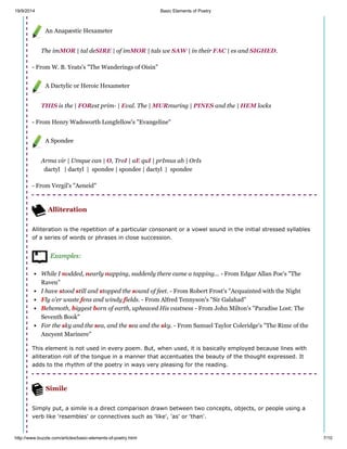 19/9/2014 Basic Elements of Poetry
http://www.buzzle.com/articles/basic-elements-of-poetry.html 7/10
An Anapæstic Hexameter
The imMOR | tal deSIRE | of imMOR | tals we SAW | in their FAC | es and SIGHED.
- From W. B. Yeats's "The Wanderings of Oisin"
A Dactylic or Heroic Hexameter
THIS is the | FORest prim- | Eval. The | MURmuring | PINES and the | HEM locks
- From Henry Wadsworth Longfellow's "Evangeline"
A Spondee
Arma vir | Umque can | O, TroI | aE quI | prImus ab | OrIs
dactyl | dactyl | spondee | spondee | dactyl | spondee
- From Vergil's "Aeneid"
Alliteration
Alliteration is the repetition of a particular consonant or a vowel sound in the initial stressed syllables
of a series of words or phrases in close succession.
Examples:
While I nodded, nearly napping, suddenly there came a tapping... - From Edgar Allan Poe's "The
Raven"
I have stood still and stopped the sound of feet. - From Robert Frost's "Acquainted with the Night
Fly o'er waste fens and windy fields. - From Alfred Tennyson's "Sir Galahad"
Behemoth, biggest born of earth, upheaved His vastness - From John Milton's "Paradise Lost: The
Seventh Book"
For the sky and the sea, and the sea and the sky. - From Samuel Taylor Coleridge's "The Rime of the
Ancyent Marinere"
This element is not used in every poem. But, when used, it is basically employed because lines with
alliteration roll of the tongue in a manner that accentuates the beauty of the thought expressed. It
adds to the rhythm of the poetry in ways very pleasing for the reading.
Simile
Simply put, a simile is a direct comparison drawn between two concepts, objects, or people using a
verb like 'resembles' or connectives such as 'like', 'as' or 'than'.
 
