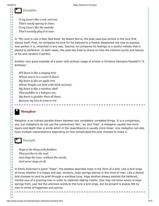 19/9/2014 Basic Elements of Poetry
http://www.buzzle.com/articles/basic-elements-of-poetry.html 8/10
Examples:
O my Luve's like a red, red rose
That's newly sprung in June;
O my Luve's like the melodie
That's sweetly play'd in tune.
In "My Love is Like a Red, Red Rose" by Robert Burns, the poet uses two similes in the very first
stanza itself. First, he compares his love for his beloved to a freshly blossomed red rose to express
how perfect it is, untainted in any way. Second, he compares his feelings to a soulful melody that is
played to perfection. In both cases, the poet has tried to stress on how the inherent purity and beauty
of his love renders it perfect.
Another very good example of a poem with profuse usage of similes is Christina Georgina Rossetti's "A
Birthday".
MY heart is like a singing bird
Whose nest is in a water'd shoot;
My heart is like an apple-tree
Whose boughs are bent with thick-set fruit;
My heart is like a rainbow shell
That paddles in a halcyon sea;
My heart is gladder than all these,
Because my love is come to me.
Metaphor
Metaphor is an indirect parallel drawn between two completely unrelated things. It is a comparison,
yes, but metaphors do not use the connectives 'like', 'as' and 'than'. A metaphor usually has more
layers and depth than a simile which in the resemblance is usually more linear. Any metaphor can also
have multiple interpretations depending on how complicated the poet chooses to make it.
Example:
Hope is the thing with feathers
That perches in the soul,
And sings the tune--without the words,
And never stops at all,
In Emily Dickinson's poem "Hope", the poetess describes hope in the form of a bird. Like a bird sings
at times whether it is happy and sad, similarly, hope springs eternal in the mind of man. Like a dismal
bird chooses to vent its grief through a wordless tune, hope soothes always soothes the battered,
morbid soul of a grieving man in order to replenish ebbing vitality. One may not know where is hope
springs from, just like the unknown words to the tune a bird sings, but its present is always felt by
man in times of happiness and sorrow.
 
