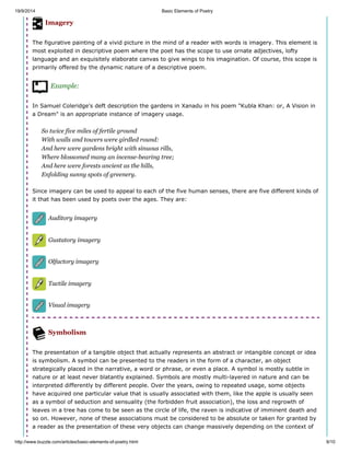 19/9/2014 Basic Elements of Poetry
http://www.buzzle.com/articles/basic-elements-of-poetry.html 9/10
Imagery
The figurative painting of a vivid picture in the mind of a reader with words is imagery. This element is
most exploited in descriptive poem where the poet has the scope to use ornate adjectives, lofty
language and an exquisitely elaborate canvas to give wings to his imagination. Of course, this scope is
primarily offered by the dynamic nature of a descriptive poem.
Example:
In Samuel Coleridge's deft description the gardens in Xanadu in his poem "Kubla Khan: or, A Vision in
a Dream" is an appropriate instance of imagery usage.
So twice five miles of fertile ground
With walls and towers were girdled round:
And here were gardens bright with sinuous rills,
Where blossomed many an incense-bearing tree;
And here were forests ancient as the hills,
Enfolding sunny spots of greenery.
Since imagery can be used to appeal to each of the five human senses, there are five different kinds of
it that has been used by poets over the ages. They are:
Auditory imagery
Gustatory imagery
Olfactory imagery
Tactile imagery
Visual imagery
Symbolism
The presentation of a tangible object that actually represents an abstract or intangible concept or idea
is symbolism. A symbol can be presented to the readers in the form of a character, an object
strategically placed in the narrative, a word or phrase, or even a place. A symbol is mostly subtle in
nature or at least never blatantly explained. Symbols are mostly multi-layered in nature and can be
interpreted differently by different people. Over the years, owing to repeated usage, some objects
have acquired one particular value that is usually associated with them, like the apple is usually seen
as a symbol of seduction and sensuality (the forbidden fruit association), the loss and regrowth of
leaves in a tree has come to be seen as the circle of life, the raven is indicative of imminent death and
so on. However, none of these associations must be considered to be absolute or taken for granted by
a reader as the presentation of these very objects can change massively depending on the context of
 