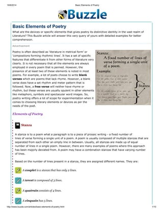 19/9/2014 Basic Elements of Poetry
http://www.buzzle.com/articles/basic-elements-of-poetry.html 1/10
Basic Elements of Poetry
What are the devices or specific elements that gives poetry its distinctive identity in the vast realm of
Literature? This Buzzle article will answer this very query of yours with detailed examples for better
comprehension.
Advertisement
Poetry is often described as 'literature in metrical form' or
'compositions forming rhythmic lines'. It has a set of specific
features that differentiate it from other forms of literature very
clearly. It is not necessary that all the elements are always
employed in every poem that is penned. However, the
presence of at least two of these elements is noted in most
poems. For example, a lot of poets choose to write blank
verses which are poems that lack rhyme. However, a blank
verse does have a set rhythm and meter pattern that is
followed. Now, a free verse will neither have rhyme or
rhythm, but these verses are usually opulent in other elements
like metaphors, symbols and spectacular word images. So,
poetry writing offers a lot of scope for experimentation when it
comes to choosing literary elements or devices as per the
needs of the poet.
Elements of Poetry
Stanza
A stanza is to a poem what a paragraph is to a piece of prosaic writing - a fixed number of
lines of verse forming a single unit of a poem. A poem is usually composed of multiple stanzas that are
separated from each other an empty line in between. Usually, all stanzas are made up of equal
number of lines in a single poem. However, there are many examples of poems where this approach
has been majorly deviated from. A poem may have a combination stanzas that have varying number
of lines.
Based on the number of lines present in a stanza, they are assigned different names. They are:
A couplet is a stanza that has only 2 lines.
A tercet is composed of 3 lines.
A quatrain consists of 4 lines.
A cinquain has 5 lines.
 