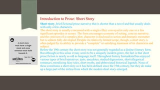 Introduction to Prose: Short Story
Short story, brief fictional prose narrative that is shorter than a novel and that usually deals
with only a few characters.
The short story is usually concerned with a single effect conveyed in only one or a few
significant episodes or scenes. The form encourages economy of setting, concise narrative,
and the omission of a complex plot; character is disclosed in action and dramatic encounter
but is seldom fully developed. Despite its relatively limited scope, though, a short story is
often judged by its ability to provide a “complete” or satisfying treatment of its characters and
subject.
Before the 19th century the short story was not generally regarded as a distinct literary form.
But although in this sense it may seem to be a uniquely modern genre, the fact is that short
prose fiction is nearly as old as language itself. Throughout history humankind has enjoyed
various types of brief narratives: jests, anecdotes, studied digressions, short allegorical
romances, moralizing fairy tales, short myths, and abbreviated historical legends. None of
these constitutes a short story as it has been defined since the 19th century, but they do make
up a large part of the milieu from which the modern short story emerged.
 