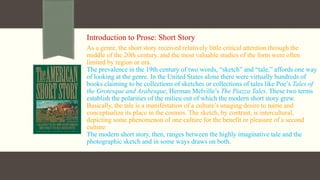 Introduction to Prose: Short Story
As a genre, the short story received relatively little critical attention through the
middle of the 20th century, and the most valuable studies of the form were often
limited by region or era.
The prevalence in the 19th century of two words, “sketch” and “tale,” affords one way
of looking at the genre. In the United States alone there were virtually hundreds of
books claiming to be collections of sketches or collections of tales like Poe’s Tales of
the Grotesque and Arabesque, Herman Melville’s The Piazza Tales. These two terms
establish the polarities of the milieu out of which the modern short story grew.
Basically, the tale is a manifestation of a culture’s unaging desire to name and
conceptualize its place in the cosmos. The sketch, by contrast, is intercultural,
depicting some phenomenon of one culture for the benefit or pleasure of a second
culture
The modern short story, then, ranges between the highly imaginative tale and the
photographic sketch and in some ways draws on both.
 