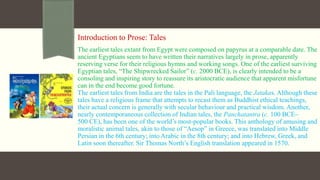 Introduction to Prose: Tales
The earliest tales extant from Egypt were composed on papyrus at a comparable date. The
ancient Egyptians seem to have written their narratives largely in prose, apparently
reserving verse for their religious hymns and working songs. One of the earliest surviving
Egyptian tales, “The Shipwrecked Sailor” (c. 2000 BCE), is clearly intended to be a
consoling and inspiring story to reassure its aristocratic audience that apparent misfortune
can in the end become good fortune.
The earliest tales from India are the tales in the Pali language, the Jatakas. Although these
tales have a religious frame that attempts to recast them as Buddhist ethical teachings,
their actual concern is generally with secular behaviour and practical wisdom. Another,
nearly contemporaneous collection of Indian tales, the Panchatantra (c. 100 BCE–
500 CE), has been one of the world’s most-popular books. This anthology of amusing and
moralistic animal tales, akin to those of “Aesop” in Greece, was translated into Middle
Persian in the 6th century; into Arabic in the 8th century; and into Hebrew, Greek, and
Latin soon thereafter. Sir Thomas North’s English translation appeared in 1570.
 