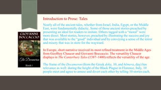 Introduction to Prose: Tales
Nearly all of the ancient tales, whether from Israel, India, Egypt, or the Middle
East, were fundamentally didactic. Some of those ancient stories preached by
presenting an ideal for readers to imitate. Others tagged with a “moral” were
more direct. Most stories, however, preached by illustrating the success and joy
that was available to the “good” individual and by conveying a sense of the terror
and misery that was in store for the wayward.
In Europe, short narrative received its most refined treatment in the Middle Ages
from Geoffrey Chaucer and Giovanni Boccaccio. The versatility Chaucer
displays in The Canterbury Tales (1387–1400) reflects the versatility of the age.
The frame of the Decameron (from the Greek deka, 10, and hēmera, day) has
relevance as well: during the height of the Black Plague in Florence, Italy, 10
people meet and agree to amuse and divert each other by telling 10 stories each.
 