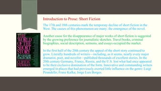 Introduction to Prose: Short Fiction
The 17th and 18th centuries mark the temporary decline of short fiction in the
West. The causes of this phenomenon are many: the emergence of the novel.
Another cause for the disappearance of major works of short fiction is suggested
by the growing preference for journalistic sketches. Travel books, criminal
biographies, social description, sermons, and essays occupied the market.
In the first half of the 20th century the appeal of the short story continued to
grow. Literally hundreds of writers—including, as it seems, nearly every major
dramatist, poet, and novelist—published thousands of excellent stories. In the
20th century Germany, France, Russia, and the U.S. lost what had once appeared
to be their exclusive domination of the form. Innovative and commanding writers
emerged in places that had previously exerted little influence on the genre: Luigi
Pirandello; Franz Kafka; Jorge Luis Borges.
 