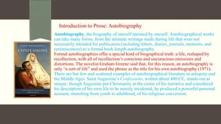 Introduction to Prose: Autobiography
Autobiography, the biography of oneself narrated by oneself. Autobiographical works
can take many forms, from the intimate writings made during life that were not
necessarily intended for publication (including letters, diaries, journals, memoirs, and
reminiscences) to a formal book-length autobiography.
Formal autobiographies offer a special kind of biographical truth: a life, reshaped by
recollection, with all of recollection’s conscious and unconscious omissions and
distortions. The novelist Graham Greene said that, for this reason, an autobiography is
only “a sort of life” and used the phrase as the title for his own autobiography (1971).
There are but few and scattered examples of autobiographical literature in antiquity and
the Middle Ages. Saint Augustine’s Confessions, written about 400 CE, stands out as
unique: though Augustine put Christianity at the centre of his narrative and considered
his description of his own life to be merely incidental, he produced a powerful personal
account, stretching from youth to adulthood, of his religious conversion.
 