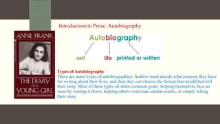 Introduction to Prose: Autobiography
Types of Autobiography
There are many types of autobiographies. Authors must decide what purpose they have
for writing about their lives, and then they can choose the format that would best tell
their story. Most of these types all share common goals: helping themselves face an
issue by writing it down, helping others overcome similar events, or simply telling
their story.
 