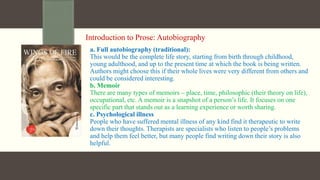 Introduction to Prose: Autobiography
a. Full autobiography (traditional):
This would be the complete life story, starting from birth through childhood,
young adulthood, and up to the present time at which the book is being written.
Authors might choose this if their whole lives were very different from others and
could be considered interesting.
b. Memoir
There are many types of memoirs – place, time, philosophic (their theory on life),
occupational, etc. A memoir is a snapshot of a person’s life. It focuses on one
specific part that stands out as a learning experience or worth sharing.
c. Psychological illness
People who have suffered mental illness of any kind find it therapeutic to write
down their thoughts. Therapists are specialists who listen to people’s problems
and help them feel better, but many people find writing down their story is also
helpful.
 