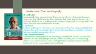 Introduction to Prose: Autobiography
d. Confession
Just as people share a psychological illness, people who have done something very
wrong may find it helps to write down and share their story. Sharing the story may
make one feel he or she is making amends (making things right), or perhaps hopes that
others will learn and avoid the same mistake.
e. Spiritual
Spiritual and religious experiences are very personal. However, many people feel that
it’s their duty and honor to share these stories. They may hope to pull others into their
beliefs or simply improve others’ lives.
f. Overcoming adversity
Unfortunately, many people do not have happy, shining lives. Terrible events such as
robberies, assaults, kidnappings, murders, horrific accidents, and life-threatening
illnesses are common in some lives. Sharing the story can inspire others while also
helping the person express deep emotions to heal.
 